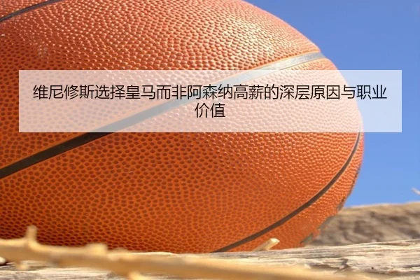 维尼修斯选择皇马而非阿森纳高薪的深层原因与职业价值